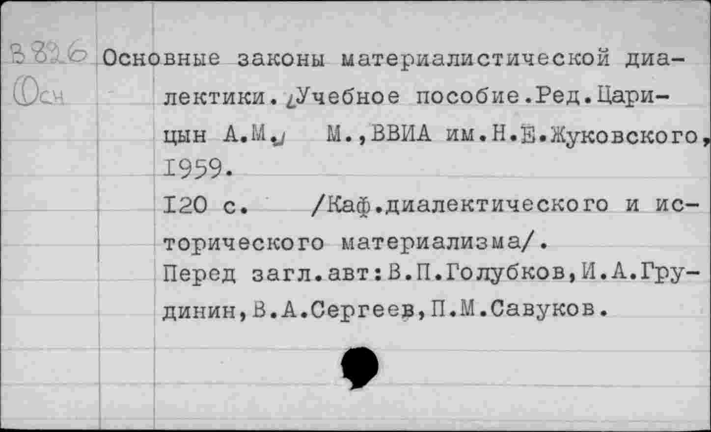 ﻿- 2 <?- Основные законы материалистической диалектики. ^Учебное пособие.Ред.Царицын A.M.J М.,ВВИА им.Н.Е.Жуковского 1959.
120 с.	/Каф.диалектического и ис-
торического материализма/.
Перед загл.авт:В.П.Голубков,И.А.Грудинин, В.А.Сергеев,П.М.Савуков.